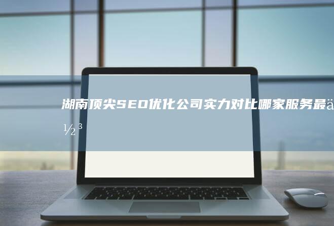 湖南顶尖SEO优化公司实力对比：哪家服务最佳？